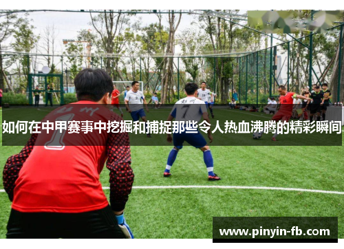 如何在中甲赛事中挖掘和捕捉那些令人热血沸腾的精彩瞬间 如何在中甲赛事中挖掘和捕捉那些令人热血沸腾的精彩瞬间