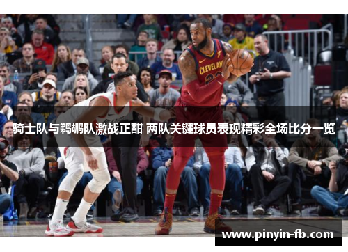骑士队与鹈鹕队激战正酣 两队关键球员表现精彩全场比分一览 骑士队与鹈鹕队激战正酣 两队关键球员表现精彩全场比分一览