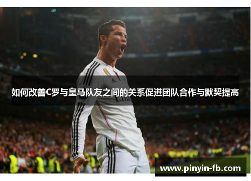 如何改善C罗与皇马队友之间的关系促进团队合作与默契提高 如何改善C罗与皇马队友之间的关系促进团队合作与默契提高