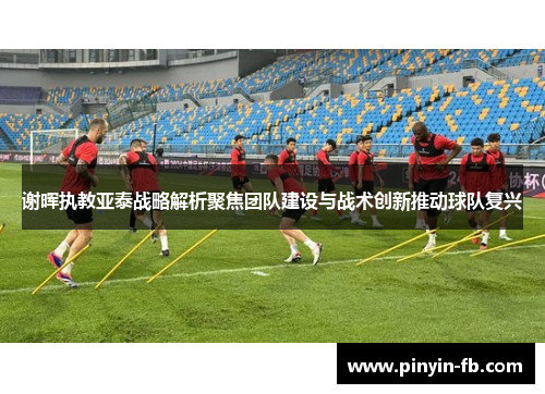 谢晖执教亚泰战略解析聚焦团队建设与战术创新推动球队复兴