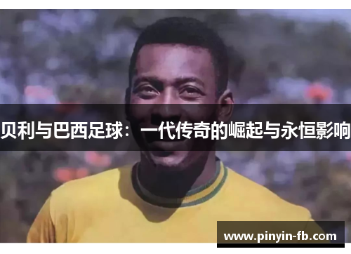 贝利与巴西足球:一代传奇的崛起与永恒影响 贝利与巴西足球:一代传奇的崛起与永恒影响
