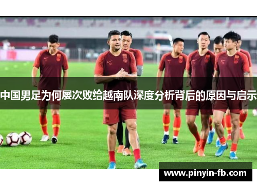 中国男足为何屡次败给越南队深度分析背后的原因与启示