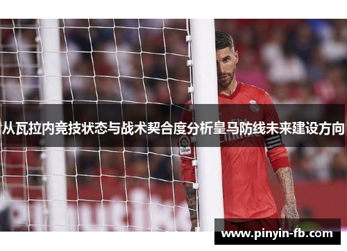 从瓦拉内竞技状态与战术契合度分析皇马防线未来建设方向