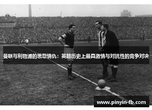 曼联与利物浦的恩怨情仇：英超历史上最具激情与对抗性的竞争对决