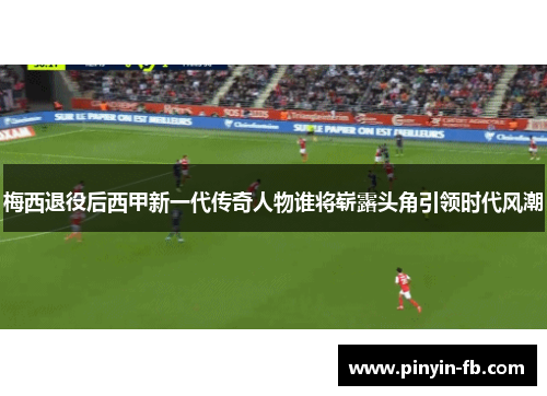 梅西退役后西甲新一代传奇人物谁将崭露头角引领时代风潮 梅西退役后西甲新一代传奇人物谁将崭露头角引领时代风潮