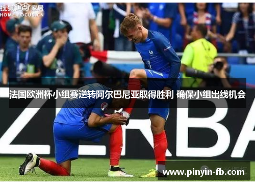 法国欧洲杯小组赛逆转阿尔巴尼亚取得胜利 确保小组出线机会 法国欧洲杯小组赛逆转阿尔巴尼亚取得胜利 确保小组出线机会