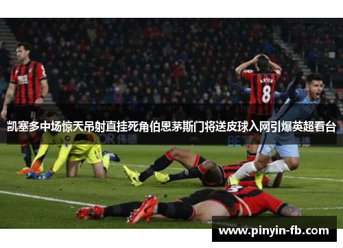 凯塞多中场惊天吊射直挂死角伯恩茅斯门将送皮球入网引爆英超看台 凯塞多中场惊天吊射直挂死角伯恩茅斯门将送皮球入网引爆英超看台