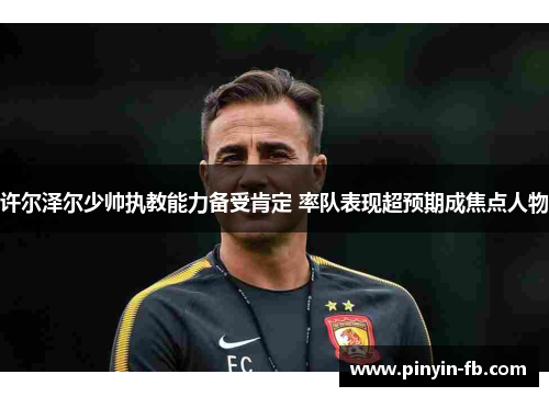 许尔泽尔少帅执教能力备受肯定 率队表现超预期成焦点人物 许尔泽尔少帅执教能力备受肯定 率队表现超预期成焦点人物