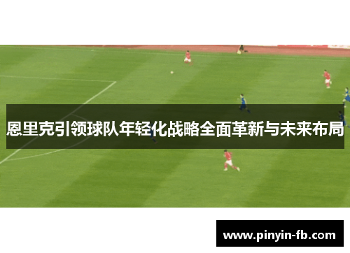 恩里克引领球队年轻化战略全面革新与未来布局 恩里克引领球队年轻化战略全面革新与未来布局